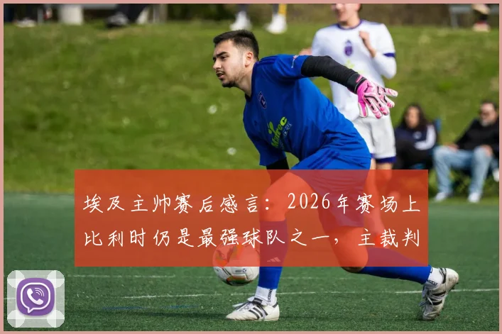 埃及主帅赛后感言:2026年赛场上比利时仍是最强球队之一,主裁判点球漏判引争议回顾