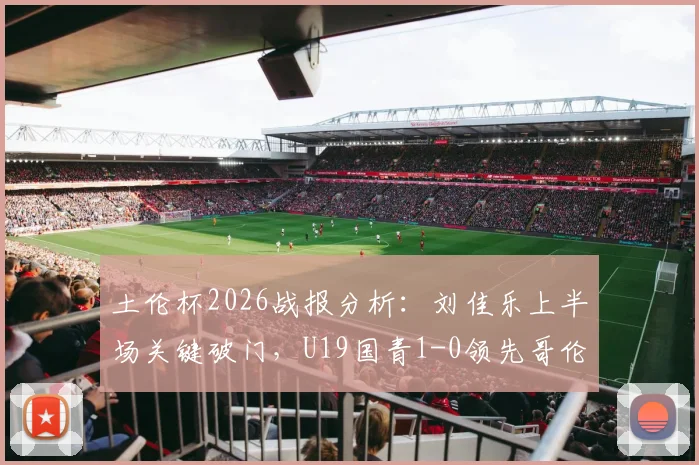 土伦杯2026战报分析：刘佳乐上半场关键破门，U19国青1-0领先哥伦比亚U19，附完整赛程及球员名单解读