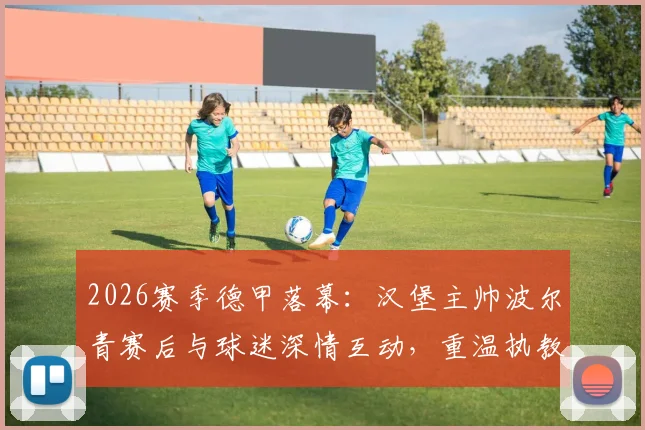 2026赛季德甲落幕：汉堡主帅波尔青赛后与球迷深情互动，重温执教高光时刻共庆征程