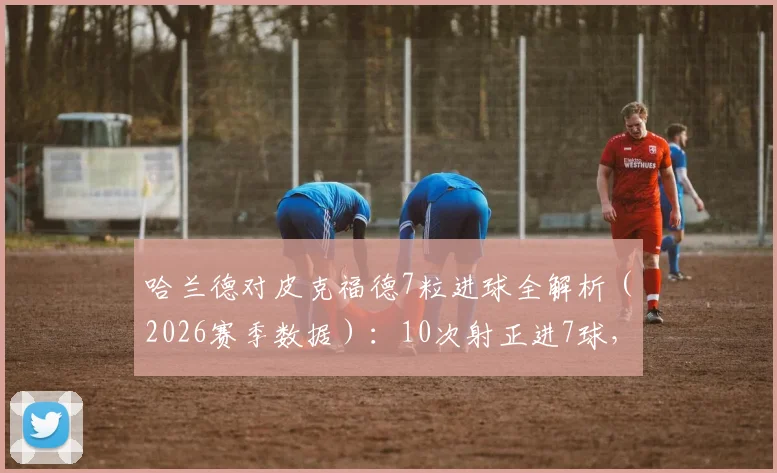 哈兰德对皮克福德7粒进球全解析（2026赛季数据）：10次射正进7球，挪威前锋如何攻破英格兰国门十指关