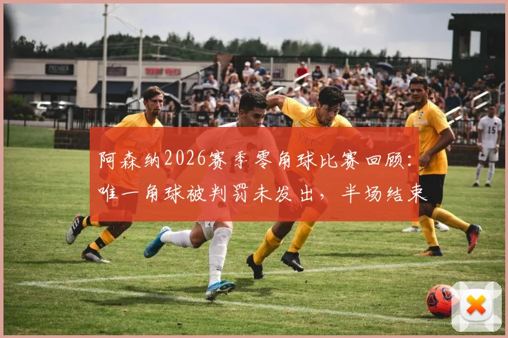 阿森纳2026赛季零角球比赛回顾：唯一角球被判罚未发出，半场结束哨引争议分析