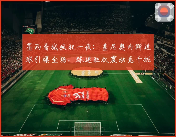 墨西哥城疯狂一夜：基尼奥内斯进球引爆全场，球迷狂欢震动竟干扰地震监测仪器运行记录