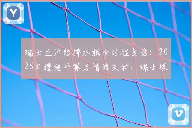 瑞士主帅怒摔水瓶全过程复盘：2026年遭绝平赛后情绪失控，瑞士媒体犀利点评错失良机