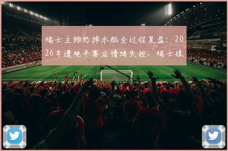 瑞士主帅怒摔水瓶全过程复盘：2026年遭绝平赛后情绪失控，瑞士媒体犀利点评错失良机