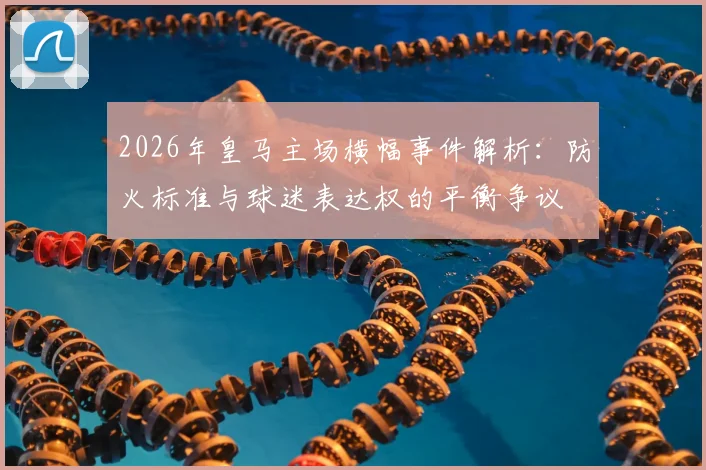 2026年皇马主场横幅事件解析：防火标准与球迷表达权的平衡争议