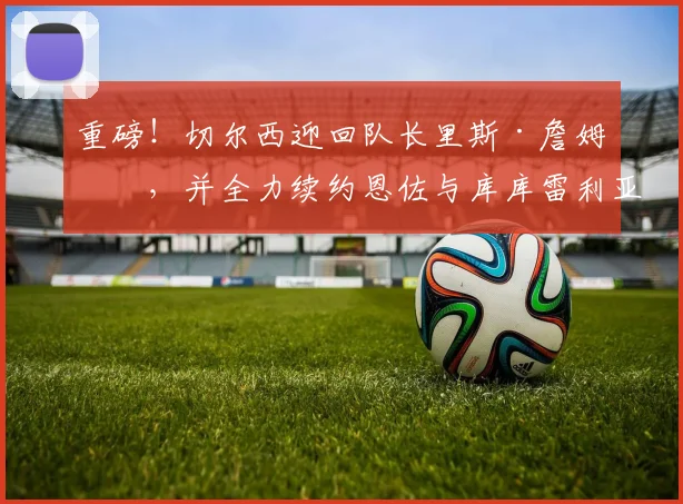 重磅！切尔西迎回队长里斯·詹姆斯，并全力续约恩佐与库库雷利亚