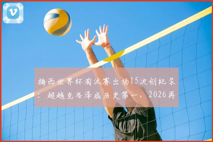 梅西世界杯淘汰赛出场15次创纪录:超越克洛泽成历史第一,2026再出征能否延续传奇?