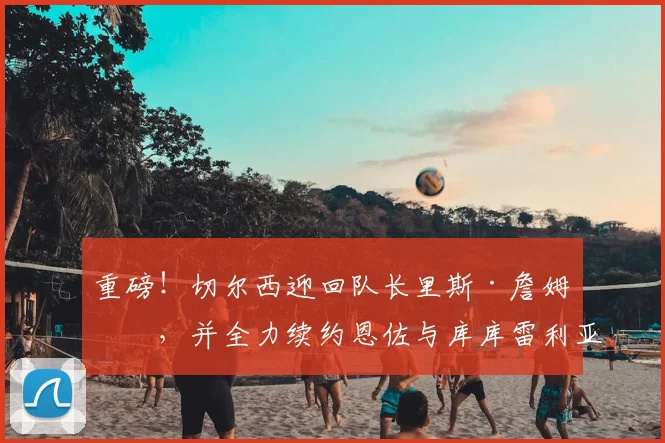 重磅!切尔西迎回队长里斯·詹姆斯,并全力续约恩佐与库库雷利亚