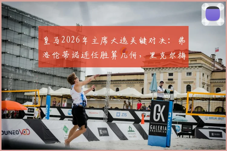 皇马2026年主席大选关键对决：弗洛伦蒂诺连任胜算几何，里克尔梅能否创造历史？